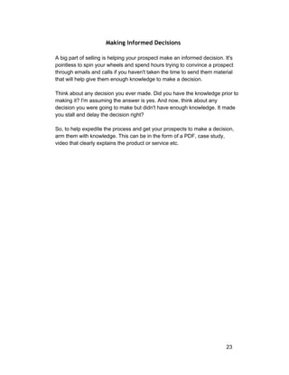 Making Informed Decisions 
A big part of selling is helping your prospect make an informed decision. It's 
pointless to spin your wheels and spend hours trying to convince a prospect 
through emails and calls if you haven't taken the time to send them material 
that will help give them enough knowledge to make a decision. 
Think about any decision you ever made. Did you have the knowledge prior to 
making it? I'm assuming the answer is yes. And now, think about any 
decision you were going to make but didn't have enough knowledge. It made 
you stall and delay the decision right? 
So, to help expedite the process and get your prospects to make a decision, 
arm them with knowledge. This can be in the form of a PDF, case study, 
video that clearly explains the product or service etc. 
23 
 