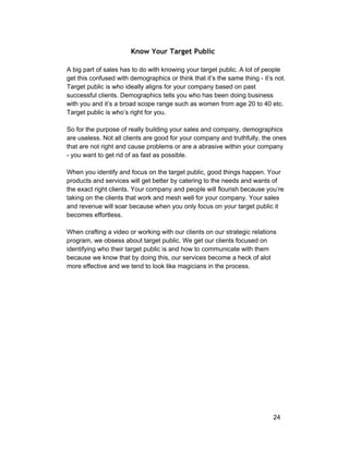 Know Your Target Public 
A big part of sales has to do with knowing your target public. A lot of people 
get this confused with demographics or think that it’s the same thing ­it’s 
not. 
Target public is who ideally aligns for your company based on past 
successful clients. Demographics tells you who has been doing business 
with you and it’s a broad scope range such as women from age 20 to 40 etc. 
Target public is who’s right for you. 
So for the purpose of really building your sales and company, demographics 
are useless. Not all clients are good for your company and truthfully, the ones 
that are not right and cause problems or are a abrasive within your company 
­you 
want to get rid of as fast as possible. 
When you identify and focus on the target public, good things happen. Your 
products and services will get better by catering to the needs and wants of 
the exact right clients. Your company and people will flourish because you’re 
taking on the clients that work and mesh well for your company. Your sales 
and revenue will soar because when you only focus on your target public it 
becomes effortless. 
When crafting a video or working with our clients on our strategic relations 
program, we obsess about target public. We get our clients focused on 
identifying who their target public is and how to communicate with them 
because we know that by doing this, our services become a heck of alot 
more effective and we tend to look like magicians in the process. 
24 
 