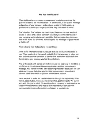 Are You Irresistable? 
When looking at your company, message and products or services, the 
question to ask is; are you irresistible? In other words, is the overall message 
and position of your company and products so strong that it creates a 
gravitational pull with your target public that they can’t seem to resist? 
That’s the bar. That’s where you need to go. Sales can become a natural 
course of action and a sales team can essentially become order takers if 
your company and products are irresistible. So the mission then becomes, 
how do we make our products, marketing and our message so good that it’s 
at that level? 
Work with and from that goal and you can’t lose. 
Think about other companies or products that are absolutely irresistible to 
you. When you think of them you’ll probably find that you want to either buy 
their products or work with them or partner with them or be associated with 
them in some way because you feel drawn to them. 
A lot of this starts with a great product or service but also keep in mind that a 
lot of it has to do with incredible communication, position, marketing and 
message. You want to invest a lot in becoming irresistible because it will fuel 
sales and revenue that allow you to make your company, products and 
services better and better so you can reinforce that position. 
Here, we work to make our clients irresistible through the copywriting, video 
trailers, case studies, message, elevator pitches, positioning etc. We always 
work with this goal in mind. We want the clients company to be irresistible so 
sales becomes effortless and most of that irresistibility is derived from 
communication in some form which we happen to specialize in. 
25 
 