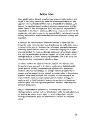 Battling Noise... 
I had a call the other day with one of our new strategic relations clients and 
we we’re discussing their existing sales and marketing strategy and it was 
apparent how much confusion there was as it related to their strategy. Just 
hearing the client talk about their clients, audience, approach and all of the 
details related to their existing scene, it was amazing how fragmented and 
disjointed it all felt. They’ve been around for many years and are well into the 
double digit millions in revenue but the amount of effort that needed to go into 
landing new business and the level of confusion related to their strategy was 
significant. 
It reminded me how much noise and confusion there is these days with 
things like social media, constant pounding of ads, email traffic, sales teams 
trying to hunt for prospect and deals, lack of strategy, new websites needed, 
marketing approaches and on and on. The average company has to try to 
make sense of all this noise and develop a clear and workable sales strategy 
that uses the least amount of effort and creates the biggest impact to drive 
strategic revenue. But that’s a nearly impossible task with all the ideas and 
noise surrounding marketing and sales these days. 
So while it can feel like a sea of confusion, I assure you, there's a calm, 
focused and sane approach to developing new business that strategically 
grows revenue. We help clients every day implement and apply these 
methods with what we refer to as our strategic relations program. We’ve 
created what’s arguably the most focused, workable method to develop new 
business that’s ideally suited for your company. We’ve combined all the 
ingredients like research, creative assets, communication strategy and 
relations work to develop strategic business for our clients companies so 
they can spend time catering to the right clients and focus on growing their 
company strategically. 
We just completed what we refer to as a “process flow” video for our 
strategic relations program so if you’d like to learn a little more about what we 
do and how we bring a drop of sanity in the storm of confusion to your 
strategic growth efforts, shoot me an email and I will send the video link 
along. 
26 
 