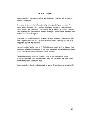 Be The Prospect 
Communicating your message in a way that really impinges with a prospect 
can be challenging. 
It so easy to communicate from the origination point of your company. In 
other words, because you’re excited about your company, it’s products or 
services, you end up wanting to communicate all about it along with benefits 
and anything else you can fit in that will make you sound better. It’s really hard 
to hold back from doing this. 
Everyone is trying to talk about why they’re great and why they’re better than 
the competition and so on…. but this approach often loses sight of the most 
important aspect, the prospect. 
So you need to “be the prospect”. By that I mean, really work to take on their 
viewpoint and work to be them, to see from their eyes. What would they need 
if you were them? What will communicate to them? 
We tend to obsess over this viewpoint here for our clients with every 
communication we craft. It’s not always easy but the results are far superior 
to what’s typically crafted by most. 
Communication should be tailor made to a specific audience or target public. 
27 
 