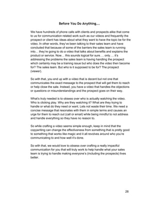 Before You Do Anything... 
We have hundreds of phone calls with clients and prospects alike that come 
to us for communication related work such as our videos and frequently the 
prospect or client has ideas about what they want to have the topic be for the 
video. In other words, they’ve been talking to their sales team and have 
concluded that because of some of the barriers the sales team is running 
into… they’re going to do a video that talks about benefits and explains the 
product or service. Now… this sounds logical for sure…. only…. it’s 
addressing the problems the sales team is having handling the prospect 
which certainly may be a training issue but who does the video then become 
for? The sales team. But who is it supposed to be for? The prospect 
(viewer). 
So with that, you end up with a video that is decent but not one that 
communicates the exact message to the prospect that will get them to reach 
or help close the sale. Instead, you have a video that handles the objections 
or questions or misunderstandings and the prospect goes on their way. 
What’s truly needed is to obsess over who is actually watching the video. 
Who is clicking play. Why are they watching it? What are they trying to 
handle or what do they need or want. Lets not waste their time. We need a 
concise message that resonates with them in simple terms and causes an 
urge for them to reach out (call or email) while being mindful to not address 
and handle everything so they have no reason to. 
So while crafting a video seems simple enough, keep in mind that the 
copywriting can change the effectiveness from something that is pretty good 
to something that works like magic and it all revolves around who you’re 
communicating to and how well it’s done. 
So with that, we would love to obsess over crafting a really impactful 
communication for you that will truly work to help handle what your sales 
team is trying to handle making everyone’s (including the prospects) lives 
better. 
28 
 