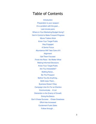 Table of Contents 
Introduction 
Preparation is your weapon 
It’s a problem with the goal.... 
Last minute panic 
Where is Your Marketing Budget Going? 
Get In Control to Make Forward Progress 
Movie Trailers Work 
Know Your Target Public 
Stay Engaged 
A Senior Focus 
Abundance Will Take Care of It 
Alignment 
Get Them Focused 
Finish the Race ­No 
Matter What 
Making Informed Decisions 
Know Your Target Public 
Are You Irresistable? 
Battling Noise... 
Be The Prospect 
Before You Do Anything... 
BofA Uses Them... 
Business Doesn’t Stop 
Campaign Like It’s For an Election 
Communicate… A Lot 
Distraction is the Enemy of Growth 
Doing the Basics 
Don’t Chase Success… Chase Greatness 
Effort Has Increased 
Excitement Fuels Sales 
Follow through… 
3 
 