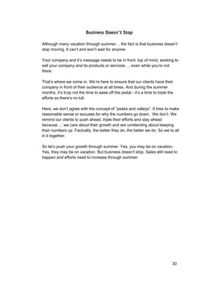 Business Doesn’t Stop 
Although many vacation through summer… the fact is that business doesn’t 
stop moving. It can’t and won’t wait for anyone. 
Your company and it’s message needs to be in front, top of mind, working to 
sell your company and its products or services…. even while you’re not 
there. 
That’s where we come in. We’re here to ensure that our clients have their 
company in front of their audience at all times. And during the summer 
months, it’s truly not the time to ease off the pedal ­it’s 
a time to triple the 
efforts so there’s no lull. 
Here, we don’t agree with the concept of “peaks and valleys”. It tries to make 
reasonable sense or excuses for why the numbers go down. We don’t. We 
remind our clients to push ahead, triple their efforts and stay ahead 
because…. we care about their growth and are unrelenting about keeping 
their numbers up. Factually, the better they do, the better we do. So we’re all 
in it together. 
So let’s push your growth through summer. Yes, you may be on vacation. 
Yes, they may be on vacation. But business doesn’t stop. Sales still need to 
happen and efforts need to increase through summer. 
30 
 
