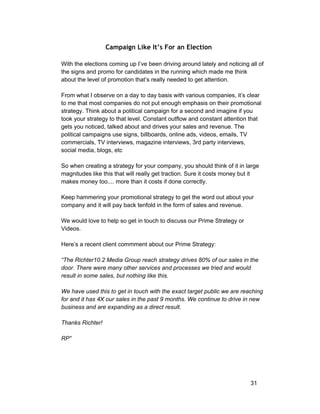 Campaign Like It’s For an Election 
With the elections coming up I’ve been driving around lately and noticing all of 
the signs and promo for candidates in the running which made me think 
about the level of promotion that’s really needed to get attention. 
From what I observe on a day to day basis with various companies, it’s clear 
to me that most companies do not put enough emphasis on their promotional 
strategy. Think about a political campaign for a second and imagine if you 
took your strategy to that level. Constant outflow and constant attention that 
gets you noticed, talked about and drives your sales and revenue. The 
political campaigns use signs, billboards, online ads, videos, emails, TV 
commercials, TV interviews, magazine interviews, 3rd party interviews, 
social media, blogs, etc 
So when creating a strategy for your company, you should think of it in large 
magnitudes like this that will really get traction. Sure it costs money but it 
makes money too.... more than it costs if done correctly. 
Keep hammering your promotional strategy to get the word out about your 
company and it will pay back tenfold in the form of sales and revenue. 
We would love to help so get in touch to discuss our Prime Strategy or 
Videos. 
Here’s a recent client commment about our Prime Strategy: 
“The Richter10.2 Media Group reach strategy drives 80% of our sales in the 
door. There were many other services and processes we tried and would 
result in some sales, but nothing like this. 
We have used this to get in touch with the exact target public we are reaching 
for and it has 4X our sales in the past 9 months. We continue to drive in new 
business and are expanding as a direct result. 
Thanks Richter! 
RP” 
31 
 