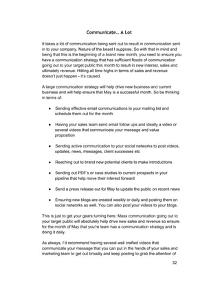 Communicate… A Lot 
It takes a lot of communication being sent out to result in communication sent 
in to your company. Nature of the beast I suppose. So with that in mind and 
being that this is the beginning of a brand new month, you need to ensure you 
have a communication strategy that has sufficient floods of communication 
going out to your target public this month to result in new interest, sales and 
ultimately revenue. Hitting all time highs in terms of sales and revenue 
doesn’t just happen ­it’s 
caused. 
A large communication strategy will help drive new business and current 
business and will help ensure that May is a successful month. So be thinking 
in terms of: 
● Sending effective email communications to your mailing list and 
schedule them out for the month 
● Having your sales team send email follow ups and ideally a video or 
several videos that communicate your message and value 
proposition 
● Sending active communication to your social networks to post videos, 
updates, news, messages, client successes etc 
● Reaching out to brand new potential clients to make introductions 
● Sending out PDF’s or case studies to current prospects in your 
pipeline that help move their interest forward 
● Send a press release out for May to update the public on recent news 
● Ensuring new blogs are created weekly or daily and posting them on 
social networks as well. You can also post your videos to your blogs. 
This is just to get your gears turning here. Mass communication going out to 
your target public will absolutely help drive new sales and revenue so ensure 
for the month of May that you’re team has a communication strategy and is 
doing it daily. 
As always, I’d recommend having several well crafted videos that 
communicate your message that you can put in the hands of your sales and 
marketing team to get out broadly and keep posting to grab the attention of 
32 
 