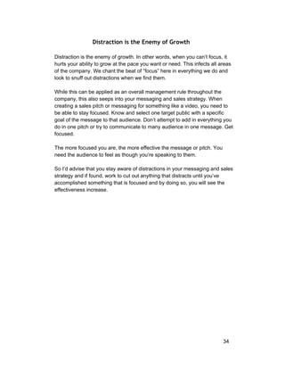Distraction is the Enemy of Growth 
Distraction is the enemy of growth. In other words, when you can’t focus, it 
hurts your ability to grow at the pace you want or need. This infects all areas 
of the company. We chant the beat of “focus” here in everything we do and 
look to snuff out distractions when we find them. 
While this can be applied as an overall management rule throughout the 
company, this also seeps into your messaging and sales strategy. When 
creating a sales pitch or messaging for something like a video, you need to 
be able to stay focused. Know and select one target public with a specific 
goal of the message to that audience. Don’t attempt to add in everything you 
do in one pitch or try to communicate to many audience in one message. Get 
focused. 
The more focused you are, the more effective the message or pitch. You 
need the audience to feel as though you’re speaking to them. 
So I’d advise that you stay aware of distractions in your messaging and sales 
strategy and if found, work to cut out anything that distracts until you’ve 
accomplished something that is focused and by doing so, you will see the 
effectiveness increase. 
34 
 