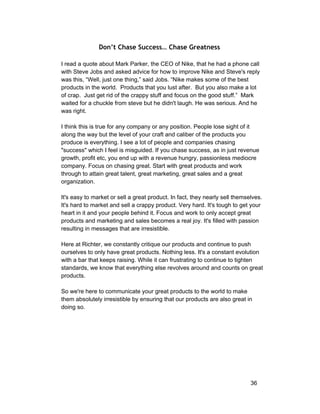 Don’t Chase Success… Chase Greatness 
I read a quote about Mark Parker, the CEO of Nike, that he had a phone call 
with Steve Jobs and asked advice for how to improve Nike and Steve's reply 
was this, “Well, just one thing,” said Jobs. “Nike makes some of the best 
products in the world. Products that you lust after. But you also make a lot 
of crap. Just get rid of the crappy stuff and focus on the good stuff.” Mark 
waited for a chuckle from steve but he didn't laugh. He was serious. And he 
was right. 
I think this is true for any company or any position. People lose sight of it 
along the way but the level of your craft and caliber of the products you 
produce is everything. I see a lot of people and companies chasing 
"success" which I feel is misguided. If you chase success, as in just revenue 
growth, profit etc, you end up with a revenue hungry, passionless mediocre 
company. Focus on chasing great. Start with great products and work 
through to attain great talent, great marketing, great sales and a great 
organization. 
It's easy to market or sell a great product. In fact, they nearly sell themselves. 
It's hard to market and sell a crappy product. Very hard. It's tough to get your 
heart in it and your people behind it. Focus and work to only accept great 
products and marketing and sales becomes a real joy. It's filled with passion 
resulting in messages that are irresistible. 
Here at Richter, we constantly critique our products and continue to push 
ourselves to only have great products. Nothing less. It's a constant evolution 
with a bar that keeps raising. While it can frustrating to continue to tighten 
standards, we know that everything else revolves around and counts on great 
products. 
So we're here to communicate your great products to the world to make 
them absolutely irresistible by ensuring that our products are also great in 
doing so. 
36 
 