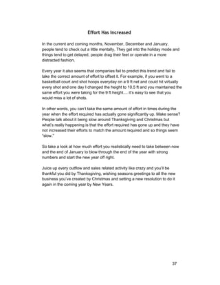Effort Has Increased 
In the current and coming months, November, December and January, 
people tend to check out a little mentally. They get into the holiday mode and 
things tend to get delayed, people drag their feet or operate in a more 
distracted fashion. 
Every year it also seems that companies fail to predict this trend and fail to 
take the correct amount of effort to offset it. For example, if you went to a 
basketball court and shot hoops everyday on a 9 ft net and could hit virtually 
every shot and one day I changed the height to 10.5 ft and you maintained the 
same effort you were taking for the 9 ft height.... it’s easy to see that you 
would miss a lot of shots. 
In other words, you can’t take the same amount of effort in times during the 
year when the effort required has actually gone significantly up. Make sense? 
People talk about it being slow around Thanksgiving and Christmas but 
what’s really happening is that the effort required has gone up and they have 
not increased their efforts to match the amount required and so things seem 
“slow.” 
So take a look at how much effort you realistically need to take between now 
and the end of January to blow through the end of the year with strong 
numbers and start the new year off right. 
Juice up every outflow and sales related activity like crazy and you’ll be 
thankful you did by Thanksgiving, wishing seasons greetings to all the new 
business you’ve created by Christmas and setting a new resolution to do it 
again in the coming year by New Years. 
37 
 