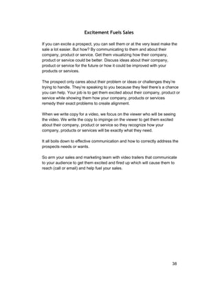 Excitement Fuels Sales 
If you can excite a prospect, you can sell them or at the very least make the 
sale a lot easier. But how? By communicating to them and about their 
company, product or service. Get them visualizing how their company, 
product or service could be better. Discuss ideas about their company, 
product or service for the future or how it could be improved with your 
products or services. 
The prospect only cares about their problem or ideas or challenges they’re 
trying to handle. They’re speaking to you because they feel there’s a chance 
you can help. Your job is to get them excited about their company, product or 
service while showing them how your company, products or services 
remedy their exact problems to create alignment. 
When we write copy for a video, we focus on the viewer who will be seeing 
the video. We write the copy to impinge on the viewer to get them excited 
about their company, product or service so they recognize how your 
company, products or services will be exactly what they need. 
It all boils down to effective communication and how to correctly address the 
prospects needs or wants. 
So arm your sales and marketing team with video trailers that communicate 
to your audience to get them excited and fired up which will cause them to 
reach (call or email) and help fuel your sales. 
38 
 