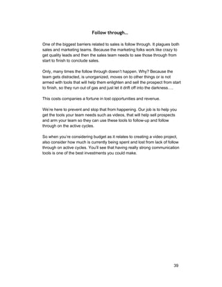 Follow through… 
One of the biggest barriers related to sales is follow through. It plagues both 
sales and marketing teams. Because the marketing folks work like crazy to 
get quality leads and then the sales team needs to see those through from 
start to finish to conclude sales. 
Only, many times the follow through doesn’t happen. Why? Because the 
team gets distracted, is unorganized, moves on to other things or is not 
armed with tools that will help them enlighten and sell the prospect from start 
to finish, so they run out of gas and just let it drift off into the darkness…. 
This costs companies a fortune in lost opportunities and revenue. 
We’re here to prevent and stop that from happening. Our job is to help you 
get the tools your team needs such as videos, that will help sell prospects 
and arm your team so they can use these tools to follow­up 
and follow 
through on the active cycles. 
So when you’re considering budget as it relates to creating a video project, 
also consider how much is currently being spent and lost from lack of follow 
through on active cycles. You’ll see that having really strong communication 
tools is one of the best investments you could make. 
39 
 