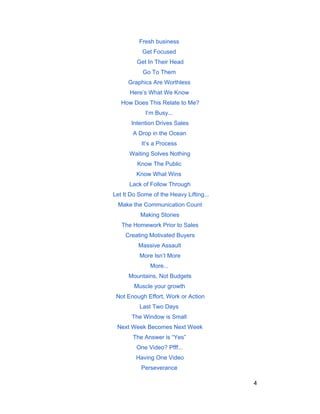 Fresh business 
Get Focused 
Get In Their Head 
Go To Them 
Graphics Are Worthless 
Here’s What We Know 
How Does This Relate to Me? 
I’m Busy... 
Intention Drives Sales 
A Drop in the Ocean 
It’s a Process 
Waiting Solves Nothing 
Know The Public 
Know What Wins 
Lack of Follow Through 
Let It Do Some of the Heavy Lifting... 
Make the Communication Count 
Making Stories 
The Homework Prior to Sales 
Creating Motivated Buyers 
Massive Assault 
More Isn’t More 
More... 
Mountains, Not Budgets 
Muscle your growth 
Not Enough Effort, Work or Action 
Last Two Days 
The Window is Small 
Next Week Becomes Next Week 
The Answer is “Yes” 
One Video? Pfff... 
Having One Video 
Perseverance 
4 
 