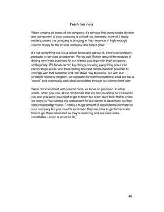Fresh business 
When viewing all areas of the company, it’s obvious that every single division 
and component of your company is critical but ultimately, none of it really 
matters unless the company is bringing in fresh revenue in high enough 
volume to pay for the overall company and help it grow. 
It’s not everything but it is a critical focus and without it, there’s no company, 
products or services whatsoever. We’ve built Richter around the mission of 
driving new fresh business for our clients that align with their company 
strategically. We focus on two key things, knowing everything about our 
clients target public and then crafting the best communication possible to 
impinge with that audience and help drive new business. But with our 
strategic relations program, we cultivate the communication to what we call a 
“reach” and essentially walk ideal candidates through our clients front door. 
We’re not concerned with volume here, we focus on precision. In other 
words, when you look at the companies that are best suited to be a client for 
you and you know you need to get to them but aren’t sure how, that’s where 
we come in. We handle this component for our clients to essentially be their 
ideal relationship maker. There’s a huge amount of ideal clients out there for 
your company but you need to know who they are, how to get to them and 
how to get them interested so they’re reaching and are ideal sales 
candidates ­which 
is what we do. 
40 
 