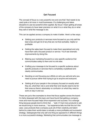 Get Focused 
The concept of focus is a very powerful one and one that I feel needs to be 
used quite a bit more in most businesses. It’s challenging and takes 
discipline to use but powerful when applied. By focus I mean getting all areas 
of the company to have laser precision on what it is or what they do or what 
they sell or what the message is etc. 
This can be applied across a company to make it better. Here’s a few ways: 
● Getting your products or services more focused so you only sell the 
best ones and get rid of any that are not that workable, helpful or 
profitable 
● Getting the sales team focused to make them specialized and only 
have them sell a focused product or service. You’ll see dramatic 
improvements by doing this. 
● Making your marketing focused to a very specific audience that 
communicates solely to them and no one else. 
● Crafting your message to be focused to a specific audience about 
specific products or services that is completely crystallized and 
clearly communicates. 
● Deciding on and focusing your efforts on who you sell and who you 
need to pursue rather than trying to go to anyone and everyone. 
● Getting all of your people in the company focused on exactly what 
they do, what their role is and what their end results need to be for 
their area so there’s absolutely no confusion on what they need to 
work on day in and out. 
These are just a few examples to show that focus applies across the board. 
I’m fairly obsessed with this topic and have found that getting a company 
more and more focused helps drive expansion and success. It’s a strange 
thing because people tend to think that … “well, if I had more products to sell, 
we would bring in more revenue...” but experience tells me that this isn’t the 
case. Less products that a company puts all of their creativity and talent 
behind to make them world­class 
is actually a more profitable and successful 
strategy. Salespeople that only sell one thing as opposed to 5 different things 
is a more successful strategy. Marketing that communicates one message is 
41 
 