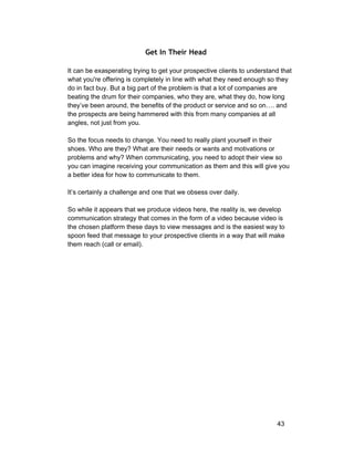 Get In Their Head 
It can be exasperating trying to get your prospective clients to understand that 
what you're offering is completely in line with what they need enough so they 
do in fact buy. But a big part of the problem is that a lot of companies are 
beating the drum for their companies, who they are, what they do, how long 
they’ve been around, the benefits of the product or service and so on…. and 
the prospects are being hammered with this from many companies at all 
angles, not just from you. 
So the focus needs to change. You need to really plant yourself in their 
shoes. Who are they? What are their needs or wants and motivations or 
problems and why? When communicating, you need to adopt their view so 
you can imagine receiving your communication as them and this will give you 
a better idea for how to communicate to them. 
It’s certainly a challenge and one that we obsess over daily. 
So while it appears that we produce videos here, the reality is, we develop 
communication strategy that comes in the form of a video because video is 
the chosen platform these days to view messages and is the easiest way to 
spoon feed that message to your prospective clients in a way that will make 
them reach (call or email). 
43 
 