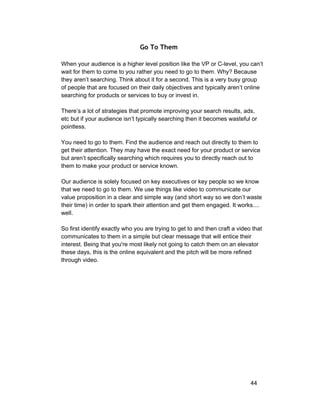 Go To Them 
When your audience is a higher level position like the VP or C­level, 
you can’t 
wait for them to come to you rather you need to go to them. Why? Because 
they aren’t searching. Think about it for a second. This is a very busy group 
of people that are focused on their daily objectives and typically aren’t online 
searching for products or services to buy or invest in. 
There’s a lot of strategies that promote improving your search results, ads, 
etc but if your audience isn’t typically searching then it becomes wasteful or 
pointless. 
You need to go to them. Find the audience and reach out directly to them to 
get their attention. They may have the exact need for your product or service 
but aren’t specifically searching which requires you to directly reach out to 
them to make your product or service known. 
Our audience is solely focused on key executives or key people so we know 
that we need to go to them. We use things like video to communicate our 
value proposition in a clear and simple way (and short way so we don’t waste 
their time) in order to spark their attention and get them engaged. It works.... 
well. 
So first identify exactly who you are trying to get to and then craft a video that 
communicates to them in a simple but clear message that will entice their 
interest. Being that you're most likely not going to catch them on an elevator 
these days, this is the online equivalent and the pitch will be more refined 
through video. 
44 
 