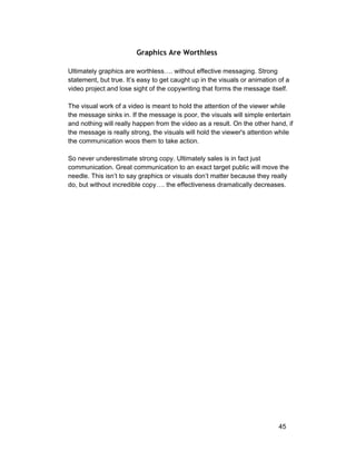 Graphics Are Worthless 
Ultimately graphics are worthless…. without effective messaging. Strong 
statement, but true. It’s easy to get caught up in the visuals or animation of a 
video project and lose sight of the copywriting that forms the message itself. 
The visual work of a video is meant to hold the attention of the viewer while 
the message sinks in. If the message is poor, the visuals will simple entertain 
and nothing will really happen from the video as a result. On the other hand, if 
the message is really strong, the visuals will hold the viewer's attention while 
the communication woos them to take action. 
So never underestimate strong copy. Ultimately sales is in fact just 
communication. Great communication to an exact target public will move the 
needle. This isn’t to say graphics or visuals don’t matter because they really 
do, but without incredible copy…. the effectiveness dramatically decreases. 
45 
 