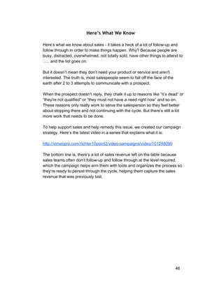 Here’s What We Know 
Here’s what we know about sales ­it 
takes a heck of a lot of follow­up 
and 
follow through in order to make things happen. Why? Because people are 
busy, distracted, overwhelmed, not totally sold, have other things to attend to 
….. and the list goes on. 
But it doesn’t mean they don’t need your product or service and aren't 
interested. The truth is, most salespeople seem to fall off the face of the 
earth after 2 to 3 attempts to communicate with a prospect. 
When the prospect doesn’t reply, they chalk it up to reasons like “it’s dead” or 
“they're not qualified” or “they must not have a need right now” and so on. 
These reasons only really work to serve the salesperson so they feel better 
about stopping there and not continuing with the cycle. But there’s still a lot 
more work that needs to be done. 
To help support sales and help remedy this issue, we created our campaign 
strategy. Here’s the latest video in a series that explains what it is: 
http://vimeopro.com/richter10point2/video­campaigns/ 
video/101248090 
The bottom line is, there’s a lot of sales revenue left on the table because 
sales teams often don’t follow­up 
and follow through at the level required, 
which the campaign helps arm them with tools and organizes the process so 
they’re ready to persist through the cycle, helping them capture the sales 
revenue that was previously lost. 
46 
 