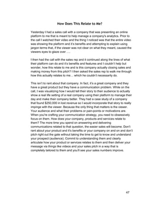 How Does This Relate to Me? 
Yesterday I had a sales call with a company that was presenting an online 
platform to me that is meant to help manage a company's analytics. Prior to 
the call I watched their video and the thing I noticed was that the entire video 
was showing the platform and it’s benefits and attempting to explain using 
jargon terms that, if the viewer was not clear on what they meant, caused the 
viewers eyes to glaze over …. 
I then had the call with the sales rep and it continued along the lines of what 
their platform can do and it’s benefits and features and I couldn’t help but 
wonder, how this relate to me and is this company actually closing sales and 
making money from this pitch? I then asked the sales rep to walk me through 
how this actually relates to me… which he couldn’t necessarily do. 
This isn’t to rant about that company. In fact, it’s a great company and they 
have a great product but they have a communication problem. While on the 
call, I was visualizing how I would tell their story to their audience to actually 
show a real life setting of a real company using their platform to manage their 
day and make their company better. They had a case study of a company 
that found $250,000 in lost revenue so I would incorporate that story to really 
impinge with the viewer. Because the only thing that matters is the viewer. 
Your audience and what their problems or pain­points 
or motivations are. 
When you're crafting your communication strategy, you need to obsessively 
focus on them. How does your company, products and services relate to 
them? The more time you spend on answering and delivering 
communications related to that question, the easier sales will become. Don’t 
rant about your product and it’s benefits or your company on and on and don’t 
pitch right out the gate without taking the time to get to know and understand 
your prospect (audience). Commit to understanding them and clearly 
articulate how your product or services relates to them and then deliver your 
message via things like videos and your sales pitch in a way that is 
completely tailored to them and you’ll see your sales numbers improve. 
47 
 