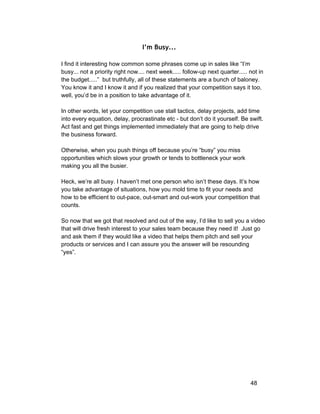 I’m Busy... 
I find it interesting how common some phrases come up in sales like “I’m 
busy... not a priority right now.... next week..... follow­up 
next quarter..... not in 
the budget.....” but truthfully, all of these statements are a bunch of baloney. 
You know it and I know it and if you realized that your competition says it too, 
well, you’d be in a position to take advantage of it. 
In other words, let your competition use stall tactics, delay projects, add time 
into every equation, delay, procrastinate etc ­but 
don’t do it yourself. Be swift. 
Act fast and get things implemented immediately that are going to help drive 
the business forward. 
Otherwise, when you push things off because you’re “busy” you miss 
opportunities which slows your growth or tends to bottleneck your work 
making you all the busier. 
Heck, we’re all busy. I haven’t met one person who isn’t these days. It’s how 
you take advantage of situations, how you mold time to fit your needs and 
how to be efficient to out­pace, 
out­smart 
and out­work 
your competition that 
counts. 
So now that we got that resolved and out of the way, I’d like to sell you a video 
that will drive fresh interest to your sales team because they need it! Just go 
and ask them if they would like a video that helps them pitch and sell your 
products or services and I can assure you the answer will be resounding 
“yes”. 
48 
 