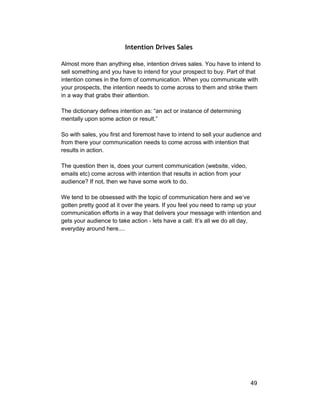 Intention Drives Sales 
Almost more than anything else, intention drives sales. You have to intend to 
sell something and you have to intend for your prospect to buy. Part of that 
intention comes in the form of communication. When you communicate with 
your prospects, the intention needs to come across to them and strike them 
in a way that grabs their attention. 
The dictionary defines intention as: “an act or instance of determining 
mentally upon some action or result.” 
So with sales, you first and foremost have to intend to sell your audience and 
from there your communication needs to come across with intention that 
results in action. 
The question then is, does your current communication (website, video, 
emails etc) come across with intention that results in action from your 
audience? If not, then we have some work to do. 
We tend to be obsessed with the topic of communication here and we’ve 
gotten pretty good at it over the years. If you feel you need to ramp up your 
communication efforts in a way that delivers your message with intention and 
gets your audience to take action ­lets 
have a call. It’s all we do all day, 
everyday around here.... 
49 
 