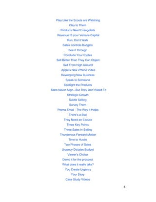 Play Like the Scouts are Watching 
Play to Them 
Products Need Evangelists 
Revenue IS your Venture Capital 
Run, Don’t Walk 
Sales Controls Budgets 
See it Through 
Conclude Your Cycles 
Sell Better Than They Can Object 
Sell From High Ground 
Apple’s New iPhone Video 
Developing New Business 
Speak to Someone 
Spotlight the Products 
Stars Never Align...But They Don’t Need To 
Strategic Growth 
Subtle Selling 
Survey Them 
Promo Email ­The 
Way It Helps 
There’s a Stat 
They Need an Excuse 
Three Key Points 
Three Sales In Selling 
Thunderous Forward Motion 
Time to Hustle 
Two Phases of Sales 
Urgency Dictates Budget 
Viewer’s Choice 
Demo it for the prospect 
What does it really take? 
You Create Urgency 
Your Story 
Case Study Videos 
5 
 