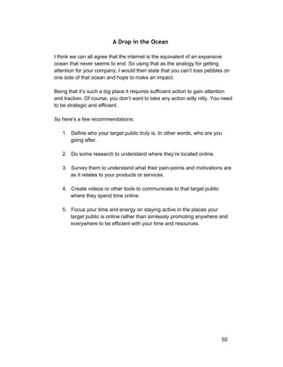 A Drop in the Ocean 
I think we can all agree that the internet is the equivalent of an expansive 
ocean that never seems to end. So using that as the analogy for getting 
attention for your company, I would then state that you can’t toss pebbles on 
one side of that ocean and hope to make an impact. 
Being that it’s such a big place it requires sufficient action to gain attention 
and traction. Of course, you don’t want to take any action willy nilly. You need 
to be strategic and efficient. 
So here’s a few recommendations: 
1. Define who your target public truly is. In other words, who are you 
going after. 
2. Do some research to understand where they’re located online. 
3. Survey them to understand what their pain­points 
and motivations are 
as it relates to your products or services. 
4. Create videos or other tools to communicate to that target public 
where they spend time online. 
5. Focus your time and energy on staying active in the places your 
target public is online rather than aimlessly promoting anywhere and 
everywhere to be efficient with your time and resources. 
50 
 
