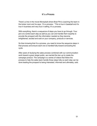 It’s a Process 
There’s a line in the movie Moneyball where Brad Pitt is coaching the team in 
the locker room and he says, “it’s a process..” This is true in baseball and it’s 
true in business and very true in selling. It’s a process. 
With everything, there’s a sequence of steps you have to go through. Your 
job is to control each step as well as you can and handle them expertly to 
provide the prospect with the information needed so they become 
enlightened, excited and sold on your company, products or services. 
So then knowing that it’s a process, you need to know the sequence steps in 
that process and ensure each one is handled fully toward concluding the 
cycle. 
After years of studying the sales process combined with our communication 
work toward a given target public, we married the two up to create the 
campaign product. The campaign is a series of videos that follow the 
process to help the sales team handle those steps fully so each step can be 
done leading the prospect to being interested, informed and ultimately, sold. 
51 
 