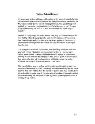 Waiting Solves Nothing 
It’s a new year and we all have a lot to get done. It’s relatively easy to fall into 
old habits and delay critical moves that will take your company further into the 
future so I wanted to send a quick message to encourage you to keep your 
sights firmly planted on your goals for 2013. What’s urgent to you? Are you 
correctly estimating the amount of work and time needed to pull off your 
targets? 
In terms of using things like video, if I had it my way, our clients would do no 
less that 12 videos this year (one for each month) because I firmly believe 
that they will make well more than what the video costs and the amount of 
attention they would get from the videos and uses are valued much higher 
than the cost. 
Just imagine for a second if you armed your marketing and sales team this 
year with 12 new videos that communicated the story of your company, 
details about specific products, announcements for events, a trailer about 
working at your company for prospective new hires, a quick 30 second pitch 
that spikes attention, a 2 minute explainer whiteboard video that walks 
someone through your product or service.... and so on. 
The impact of that level of outflow and promotion would greatly impact your 
inflow and bottom line for 2013. Check any latest movie coming out and you’ll 
see that they have no less than 4­5 
trailers or teasers for it. You need to think 
big and act big to make a dent. The internet is a big place. It’s easy to get lost 
or drowned out by the noise of it so take big action to get big attention and it 
will pay off big in 2013. 
52 
 