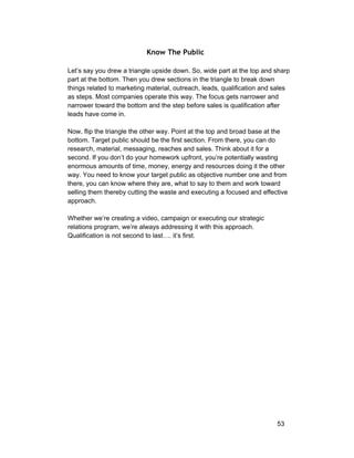 Know The Public 
Let’s say you drew a triangle upside down. So, wide part at the top and sharp 
part at the bottom. Then you drew sections in the triangle to break down 
things related to marketing material, outreach, leads, qualification and sales 
as steps. Most companies operate this way. The focus gets narrower and 
narrower toward the bottom and the step before sales is qualification after 
leads have come in. 
Now, flip the triangle the other way. Point at the top and broad base at the 
bottom. Target public should be the first section. From there, you can do 
research, material, messaging, reaches and sales. Think about it for a 
second. If you don’t do your homework upfront, you’re potentially wasting 
enormous amounts of time, money, energy and resources doing it the other 
way. You need to know your target public as objective number one and from 
there, you can know where they are, what to say to them and work toward 
selling them thereby cutting the waste and executing a focused and effective 
approach. 
Whether we’re creating a video, campaign or executing our strategic 
relations program, we’re always addressing it with this approach. 
Qualification is not second to last…. it’s first. 
53 
 
