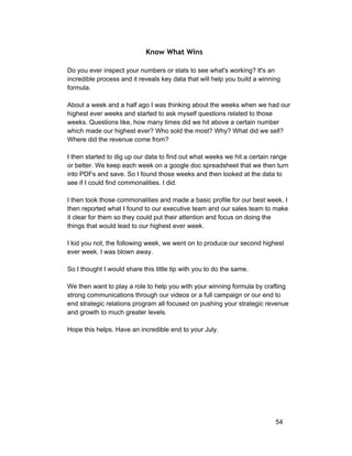Know What Wins 
Do you ever inspect your numbers or stats to see what's working? It's an 
incredible process and it reveals key data that will help you build a winning 
formula. 
About a week and a half ago I was thinking about the weeks when we had our 
highest ever weeks and started to ask myself questions related to those 
weeks. Questions like, how many times did we hit above a certain number 
which made our highest ever? Who sold the most? Why? What did we sell? 
Where did the revenue come from? 
I then started to dig up our data to find out what weeks we hit a certain range 
or better. We keep each week on a google doc spreadsheet that we then turn 
into PDFs and save. So I found those weeks and then looked at the data to 
see if I could find commonalities. I did. 
I then took those commonalities and made a basic profile for our best week. I 
then reported what I found to our executive team and our sales team to make 
it clear for them so they could put their attention and focus on doing the 
things that would lead to our highest ever week. 
I kid you not, the following week, we went on to produce our second highest 
ever week. I was blown away. 
So I thought I would share this little tip with you to do the same. 
We then want to play a role to help you with your winning formula by crafting 
strong communications through our videos or a full campaign or our end to 
end strategic relations program all focused on pushing your strategic revenue 
and growth to much greater levels. 
Hope this helps. Have an incredible end to your July. 
54 
 