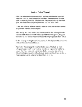 Lack of Follow Through 
Often I’ve observed that prospects don’t become clients simply because 
there was a lack of follow through on the part of the salesperson. If there 
were 10 steps to go through in order to sell the prospect through the sales 
cycle, the salesperson only really executed 4 or 5 of those steps. 
To me, this is one of the most wasteful areas in sales and results in a lot of 
lost potential business for a company. 
Often though, the sales team is not armed with tools that help organize the 
process and that assist them to follow up and follow through. So, they get 
distracted by new cycles or opportunities and with prospects that are active. 
So this ends up creating this enormous amount of lost potential business that 
builds and builds unless addressed. 
We created the campaign to help handle this issue. The truth is, most 
salespeople don’t really have the time, attention or organization ability to 
ensure that these prospects are not lost. So the campaign is a series of 
videos that helps ensure the follow through is done and continues to stay on 
the prospects radar to enlighten and sell them bit by bit. 
55 
 