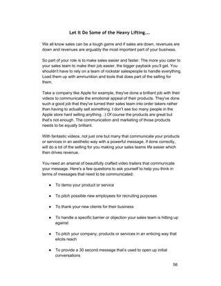 Let It Do Some of the Heavy Lifting... 
We all know sales can be a tough game and if sales are down, revenues are 
down and revenues are arguably the most important part of your business. 
So part of your role is to make sales easier and faster. The more you cater to 
your sales team to make their job easier, the bigger payback you’ll get. You 
shouldn't have to rely on a team of rockstar salespeople to handle everything. 
Load them up with ammunition and tools that does part of the selling for 
them. 
Take a company like Apple for example, they've done a brilliant job with their 
videos to communicate the emotional appeal of their products. They've done 
such a good job that they've turned their sales team into order takers rather 
than having to actually sell something. I don’t see too many people in the 
Apple store hard selling anything. :) Of course the products are great but 
that’s not enough. The communication and marketing of those products 
needs to be equally brilliant. 
With fantastic videos, not just one but many that communicate your products 
or services in an aesthetic way with a powerful message, if done correctly, 
will do a lot of the selling for you making your sales teams life easier which 
then drives revenue. 
You need an arsenal of beautifully crafted video trailers that communicate 
your message. Here's a few questions to ask yourself to help you think in 
terms of messages that need to be communicated: 
● To demo your product or service 
● To pitch possible new employees for recruiting purposes 
● To thank your new clients for their business 
● To handle a specific barrier or objection your sales team is hitting up 
against 
● To pitch your company, products or services in an enticing way that 
elicits reach 
● To provide a 30 second message that’s used to open up initial 
conversations 
56 
 