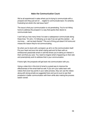 Make the Communication Count 
We’ve all experienced in sales where you’re trying to communicate with a 
prospect and they just sort of…. neglect to communicate back. It’s certainly 
frustrating but what’s the real issue here? 
The issue is that your communication is not penetrating. You’re not hitting 
home to address the prospect in a way that sparks their desire to 
communicate back. 
I can’t tell you how many times I’ve seen a salesperson communicate along 
these lines: “Hi John, I’m following up to see if we can get this started…. let 
me know…. call me back thanks!” This sort of thing just doesn’t hit home and 
misses the reason they're not communicating. 
So when you’re stuck with a prospect, go all in on the communication itself. 
Put your heart and soul into what’s being said and hit them with an 
emblazoned passionate email or call that shows you’re taking an interest in 
them and that you care. You need to imagine what’s happening on their side 
and preemptively work to address that in your communication. 
If done right, the prospects will get back into communication with you. 
Using a video link in this kind of email is a great way to improve the 
effectiveness of the email itself as well. If you arm your sales team with 
videos that cover key points in your sales process, they can use the videos 
along with strong emails as suggested here and you’re sure to see their 
prospects in better communication with them while also making the process 
easier overall. 
58 
 