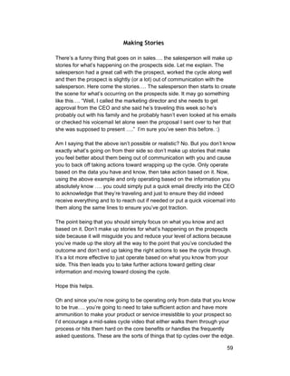 Making Stories 
There’s a funny thing that goes on in sales…. the salesperson will make up 
stories for what’s happening on the prospects side. Let me explain. The 
salesperson had a great call with the prospect, worked the cycle along well 
and then the prospect is slightly (or a lot) out of communication with the 
salesperson. Here come the stories…. The salesperson then starts to create 
the scene for what’s occurring on the prospects side. It may go something 
like this…. “Well, I called the marketing director and she needs to get 
approval from the CEO and she said he’s traveling this week so he’s 
probably out with his family and he probably hasn’t even looked at his emails 
or checked his voicemail let alone seen the proposal I sent over to her that 
she was supposed to present ….” I’m sure you’ve seen this before. :) 
Am I saying that the above isn’t possible or realistic? No. But you don’t know 
exactly what’s going on from their side so don’t make up stories that make 
you feel better about them being out of communication with you and cause 
you to back off taking actions toward wrapping up the cycle. Only operate 
based on the data you have and know, then take action based on it. Now, 
using the above example and only operating based on the information you 
absolutely know …. you could simply put a quick email directly into the CEO 
to acknowledge that they’re traveling and just to ensure they did indeed 
receive everything and to to reach out if needed or put a quick voicemail into 
them along the same lines to ensure you’ve got traction. 
The point being that you should simply focus on what you know and act 
based on it. Don’t make up stories for what’s happening on the prospects 
side because it will misguide you and reduce your level of actions because 
you’ve made up the story all the way to the point that you’ve concluded the 
outcome and don’t end up taking the right actions to see the cycle through. 
It’s a lot more effective to just operate based on what you know from your 
side. This then leads you to take further actions toward getting clear 
information and moving toward closing the cycle. 
Hope this helps. 
Oh and since you’re now going to be operating only from data that you know 
to be true…. you’re going to need to take sufficient action and have more 
ammunition to make your product or service irresistible to your prospect so 
I’d encourage a mid­sales 
cycle video that either walks them through your 
process or hits them hard on the core benefits or handles the frequently 
asked questions. These are the sorts of things that tip cycles over the edge. 
59 
 