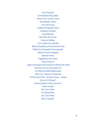 It’s an Equation 
Considerations Bog Sales 
What You're Trying to Avoid 
Why Multiple Videos 
It’s in the writing 
A Different Origination Point 
Change Is Constant 
Cows Meander 
Don’t Run Out of Fuel 
Focus on Outflow 
Turn a Spark Into a Bonfire 
More of Everything at the End of the Year 
While Your Competition Procrastinates 
Keep the Team Energized 
Attention Works 
Piggy Banks Can’t Work 
Power of Focus 
Apple and Google Take Products to Market with Video 
Who Are You Communicating To? 
You Want the Right Relationships 
What Your “About Us” Should Be 
It’s Not About Price ­It’s 
About Value.... Always. 
Why Isn’t It Closed? 
Business Doesn’t Stop in Summer 
Follow through 
The Time is Now 
It’s Always More 
Run, Don’t Walk 
Why So Urgent? 
6 
 