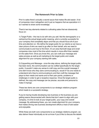 The Homework Prior to Sales 
Prior to sales there’s actually a secret sauce that makes life alot easier. A lot 
of companies miss it altogether and it just so happens that we specialize in it 
so I wanted to share some knowledge. 
There’s two key elements related to cultivating sales that we obsessively 
focus on: 
1) Target Public ­this 
has to do with who you sell. Not the demographic or a 
vertical but the actual target public meaning, who’s currently successful for 
your company that completely aligns and that you should focus all of your 
time and attention on. We define the target public for our clients so we have a 
clear picture of who we need to go after on their behalf, who we need to 
communicate to and how to find them. It’s an area that both large and small 
companies miss most of the time which results in more effort than needed 
on the sales front. Once you know this, you can craft your message and 
sales process as well as all marketing to the target public and create 
alignment for your company starting with sales. 
2) Copywriting and Message ­once 
the step above, defining the target public, 
has been done, the communication can be crafted specifically for the target 
public. It wouldn’t make any sense to craft copy and the overall message if 
one didn't know who they were communicating to, would it? So one needs to 
understand who they’re communicating to and then craft the message that 
plays to their needs and wants and to their pain points, problems or 
challenges in order to get a receptive response. Once the target public is 
defined, the copy and message can be precise, accurate and personal to 
make it impinge. 
These two items are core components to our strategic relations program 
which leads to a successful strategy. 
If you’re having trouble developing new business or the business you are 
getting seems disconnected with clients that don’t seem to align with your 
company, it’s time to look at your target public, your copy and overall 
message. By addressing these, you can create alignment for your company 
that makes driving new business development efforts a heck of alot easier 
and enjoyable. 
While these are both core components to our strategic relations program, we 
also deliver these individually so let us know if you’d like to discuss the details 
61 
 