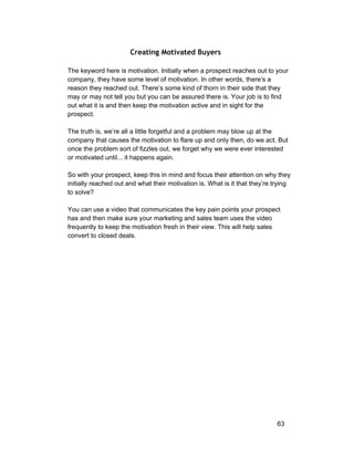 Creating Motivated Buyers 
The keyword here is motivation. Initially when a prospect reaches out to your 
company, they have some level of motivation. In other words, there’s a 
reason they reached out. There’s some kind of thorn in their side that they 
may or may not tell you but you can be assured there is. Your job is to find 
out what it is and then keep the motivation active and in sight for the 
prospect. 
The truth is, we’re all a little forgetful and a problem may blow up at the 
company that causes the motivation to flare up and only then, do we act. But 
once the problem sort of fizzles out, we forget why we were ever interested 
or motivated until... it happens again. 
So with your prospect, keep this in mind and focus their attention on why they 
initially reached out and what their motivation is. What is it that they’re trying 
to solve? 
You can use a video that communicates the key pain points your prospect 
has and then make sure your marketing and sales team uses the video 
frequently to keep the motivation fresh in their view. This will help sales 
convert to closed deals. 
63 
 