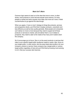 More Isn’t More 
Common logic seems to lead us to the idea that more is more. In other 
words, more products or more services equals more revenue. Or more 
people to market and sell to equals more sales. But more isn’t more. It feels 
counterintuitive to go against this idea though. 
When you apply a “more is more” strategy to things like products, services 
and prospective clients, you’ll find that it creates confusion, overwhelm and 
less efficiency as well as less quality generally. Most people and companies 
can’t deliver on more is more because they need to support all of those 
products or services to market, sell and deliver them or as it relates to 
prospects, they need to cater to the needs of too many and it waters down 
the company. 
So I’d encourage you to focus. Zero in on the exact products or services that 
cater to your specific target public (audience) needs or wants. Also, focus on 
your target public. In other words, who the exact ideal client profile is for your 
company, product or service. Every company has a target public or various 
target publics regardless of size and you’ll find that by knowing it and zeroing 
in on it, that your success rate improves. 
65 
 