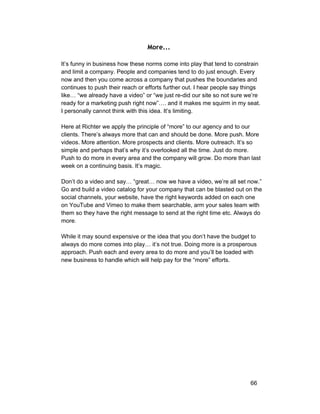 More... 
It’s funny in business how these norms come into play that tend to constrain 
and limit a company. People and companies tend to do just enough. Every 
now and then you come across a company that pushes the boundaries and 
continues to push their reach or efforts further out. I hear people say things 
like… “we already have a video” or “we just re­did 
our site so not sure we’re 
ready for a marketing push right now”…. and it makes me squirm in my seat. 
I personally cannot think with this idea. It’s limiting. 
Here at Richter we apply the principle of “more” to our agency and to our 
clients. There’s always more that can and should be done. More push. More 
videos. More attention. More prospects and clients. More outreach. It’s so 
simple and perhaps that’s why it’s overlooked all the time. Just do more. 
Push to do more in every area and the company will grow. Do more than last 
week on a continuing basis. It’s magic. 
Don’t do a video and say… “great… now we have a video, we’re all set now.” 
Go and build a video catalog for your company that can be blasted out on the 
social channels, your website, have the right keywords added on each one 
on YouTube and Vimeo to make them searchable, arm your sales team with 
them so they have the right message to send at the right time etc. Always do 
more. 
While it may sound expensive or the idea that you don’t have the budget to 
always do more comes into play… it’s not true. Doing more is a prosperous 
approach. Push each and every area to do more and you’ll be loaded with 
new business to handle which will help pay for the “more” efforts. 
66 
 