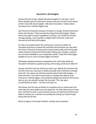 Mountains, Not Budgets 
Around this time of year, people talk about budgets for next year. I don't. 
We've already beat all of last years revenue plus plus and part of the reason 
is that I never talk about budgets. I talk about mountains. I obsess about 
mountains and I visualize bigger ones. 
And I know the thing that conquers mountains is energy, forward momentum, 
action and intention. These are also the things that build budgets. People 
tend to lose sight of senior ingredients to winning. It's a bit like the chicken 
and egg analogy. Just remember, budgets didn't come first, action and 
revenue did and they built budgets. 
So when you're planning for the coming year, ensure you dream up 
mountains and how to conquer the mountains first and work your way back 
from there. Know that driving revenue equals driving sales and driving sales 
means doing the things that will fuel sales making your company, products 
and services irresistible to your prospective clients. These then build bigger 
budgets for you to use to conquer bigger mountains. 
Ultimately everything should be assessed by this; will it help tackle the 
mountain to forward our goals by giving us the energy (revenue) to attain it? 
So peer into 2014 and look where you want to go. Identify the mountain fully 
and then work your way back to clearly articulate what it will take to actually 
pull it off. I can assure you that this exercise doesn't start with budgets.... it 
ends with them. You need to be focused on creating new sales to push 
revenue so it affords bigger, more powerful budgets and puts the wind at your 
back so you can actually conquer the mountain. This may seem 
counterintuitive at times.... but this is the way it is. 
We obsess over this here at Richter for ourselves and our clients each and 
every day and we've gotten very very good at it. So while planning your future 
year, we'd love to have a call to discuss how we can help be the wind at your 
back to conquer your mountain by providing the energy you need through 
doing what we do here. 
We're an agency of mountain builders, climbers and conquerors. 
67 
 