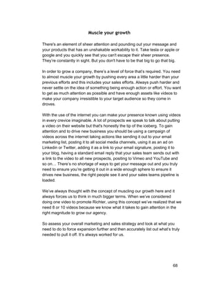 Muscle your growth 
There's an element of sheer attention and pounding out your message and 
your products that has an unshakable workability to it. Take tesla or apple or 
google and you quickly see that you can't escape their sheer presence. 
They’re constantly in sight. But you don't have to be that big to go that big. 
In order to grow a company, there’s a level of force that’s required. You need 
to almost muscle your growth by pushing every area a little harder than your 
previous efforts and this includes your sales efforts. Always push harder and 
never settle on the idea of something being enough action or effort. You want 
to get as much attention as possible and have enough assets like videos to 
make your company irresistible to your target audience so they come in 
droves. 
With the use of the internet you can make your presence known using videos 
in every crevice imaginable. A lot of prospects we speak to talk about putting 
a video on their website but that's honestly the tip of the iceberg. To gain 
attention and to drive new business you should be using a campaign of 
videos across the internet taking actions like sending it out to your email 
marketing list, posting it to all social media channels, using it as an ad on 
Linkedin or Twitter, adding it as a link to your email signature, posting it to 
your blog, having a standard email reply that your sales team sends out with 
a link to the video to all new prospects, positing to Vimeo and YouTube and 
so on… There’s no shortage of ways to get your message out and you truly 
need to ensure you’re getting it out in a wide enough sphere to ensure it 
drives new business, the right people see it and your sales teams pipeline is 
loaded. 
We’ve always thought with the concept of muscling our growth here and it 
always forces us to think in much bigger terms. When we’ve considered 
doing one video to promote Richter, using this concept we’ve realized that we 
need 8 or 10 videos because we know what it takes to gain attention in the 
right magnitude to grow our agency. 
So assess your overall marketing and sales strategy and look at what you 
need to do to force expansion further and then accurately list out what’s truly 
needed to pull it off. It’s always worked for us. 
68 
 