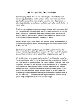 Not Enough Effort, Work or Action 
Sometimes it just boils down to mis­estimating 
the actual effort or work 
needed to pull something off. I’m amazed at how often this is true. While 
people often search for a more complex answer to solve the problem, so 
often it’s just that the level of action or effort or work is flat out off of where it 
needs to be. 
This is is true in sales and marketing related to sales. Many companies don’t 
put the required effort to attain their specific goals or target and so they fall 
short. The truth is, people are generally chronically bad at predicting the 
amount of effort, action or work something will take to pull something off. 
They usually underestimate which creates poor results. 
So as it relates to your sales efforts and revenue growth, it makes sense to 
overestimate everything. I think we can all agree that more business won’t 
hurt but less will. 
So whatever you think is sufficient, you should focus on increasing that 
amount dramatically and you’ll start to see much better results. I realize this 
sounds like a simple no­brainer 
type of thing but people rarely apply it. 
We tend to hear a lot of people say things like, “I don’t have the budget” or 
“we already have a video” or “we’re already working on an internal strategy” 
but these are all things that indicate that they’re thinking too small. If you have 
one video, you need 30. We’re in the middle of producing 36 for ourselves 
right this minute. If you already have a strategy, augment it with another 
strategy that does it slightly different and helps drive new business to your 
team. If you don’t have the budget, find the budget or go and create the 
budget so you can make revenue to help build a bigger budget because at 
the end of the day…. we all know that budgets come from revenue and if 
you’re not pushing revenue, you won’t have a budget. 
69 
 