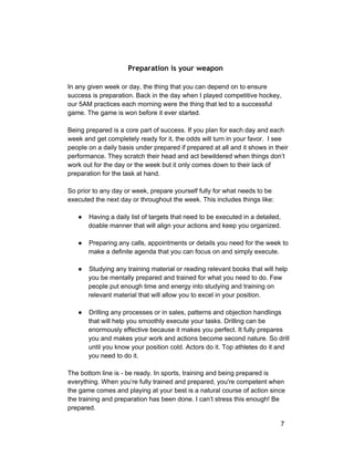 Preparation is your weapon 
In any given week or day, the thing that you can depend on to ensure 
success is preparation. Back in the day when I played competitive hockey, 
our 5AM practices each morning were the thing that led to a successful 
game. The game is won before it ever started. 
Being prepared is a core part of success. If you plan for each day and each 
week and get completely ready for it, the odds will turn in your favor. I see 
people on a daily basis under prepared if prepared at all and it shows in their 
performance. They scratch their head and act bewildered when things don’t 
work out for the day or the week but it only comes down to their lack of 
preparation for the task at hand. 
So prior to any day or week, prepare yourself fully for what needs to be 
executed the next day or throughout the week. This includes things like: 
● Having a daily list of targets that need to be executed in a detailed, 
doable manner that will align your actions and keep you organized. 
● Preparing any calls, appointments or details you need for the week to 
make a definite agenda that you can focus on and simply execute. 
● Studying any training material or reading relevant books that will help 
you be mentally prepared and trained for what you need to do. Few 
people put enough time and energy into studying and training on 
relevant material that will allow you to excel in your position. 
● Drilling any processes or in sales, patterns and objection handlings 
that will help you smoothly execute your tasks. Drilling can be 
enormously effective because it makes you perfect. It fully prepares 
you and makes your work and actions become second nature. So drill 
until you know your position cold. Actors do it. Top athletes do it and 
you need to do it. 
The bottom line is ­be 
ready. In sports, training and being prepared is 
everything. When you’re fully trained and prepared, you're competent when 
the game comes and playing at your best is a natural course of action since 
the training and preparation has been done. I can’t stress this enough! Be 
prepared. 
7 
 