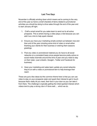Last Two Days 
November is officially winding down which means we’re coming to the very 
end of the year so here’s a brief checklist of items related to promotional 
activities you should be doing to drive sales through the end of the year and 
to start January off right. 
1. Craft a smart email for you sales team to send out to all active 
prospects. This is where having a video plays a role because you can 
add it as a link to help spark interest. 
2. Ensure you have your marketing emails worked out between now and 
then end of the year including some kind of video or email either 
thanking your clients for their business or wishing them seasons 
greetings. 
3. Post any video or promotional material you do have to all social 
networks on a consistent basis since people become pretty active on 
social media channels around this time of year and you need to stay 
on their radar. (use Linkedin, Google+, Twitter and Facebook for 
business) 
4. Have your marketing and sales team update any social networks 
they’re on with a video or promotional item to help leverage their 
reach. 
These are just a few ideas but the common theme here is that you can use 
video to stay on your prospects radar and spark their interest to get in touch 
because that’s really all you need, their foot in your door so you can take it 
from there. The challenge is typically getting the initial sparked interest which 
videos tend to play a strong role in if done well..... which we do. 
70 
 