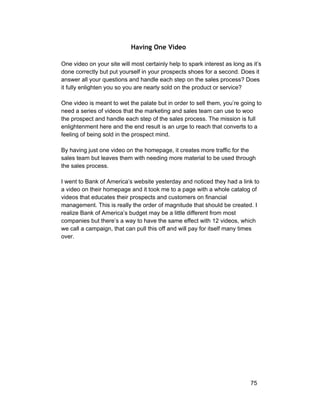Having One Video 
One video on your site will most certainly help to spark interest as long as it’s 
done correctly but put yourself in your prospects shoes for a second. Does it 
answer all your questions and handle each step on the sales process? Does 
it fully enlighten you so you are nearly sold on the product or service? 
One video is meant to wet the palate but in order to sell them, you’re going to 
need a series of videos that the marketing and sales team can use to woo 
the prospect and handle each step of the sales process. The mission is full 
enlightenment here and the end result is an urge to reach that converts to a 
feeling of being sold in the prospect mind. 
By having just one video on the homepage, it creates more traffic for the 
sales team but leaves them with needing more material to be used through 
the sales process. 
I went to Bank of America’s website yesterday and noticed they had a link to 
a video on their homepage and it took me to a page with a whole catalog of 
videos that educates their prospects and customers on financial 
management. This is really the order of magnitude that should be created. I 
realize Bank of America’s budget may be a little different from most 
companies but there’s a way to have the same effect with 12 videos, which 
we call a campaign, that can pull this off and will pay for itself many times 
over. 
75 
 