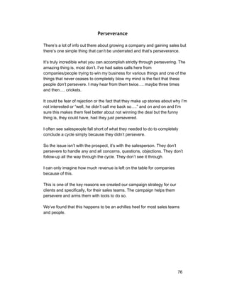 Perseverance 
There’s a lot of info out there about growing a company and gaining sales but 
there’s one simple thing that can’t be underrated and that’s perseverance. 
It’s truly incredible what you can accomplish strictly through persevering. The 
amazing thing is, most don’t. I’ve had sales calls here from 
companies/people trying to win my business for various things and one of the 
things that never ceases to completely blow my mind is the fact that these 
people don’t persevere. I may hear from them twice…. maybe three times 
and then…. crickets. 
It could be fear of rejection or the fact that they make up stories about why I’m 
not interested or “well, he didn’t call me back so….” and on and on and I’m 
sure this makes them feel better about not winning the deal but the funny 
thing is, they could have, had they just persevered. 
I often see salespeople fall short of what they needed to do to completely 
conclude a cycle simply because they didn’t persevere. 
So the issue isn’t with the prospect, it’s with the salesperson. They don’t 
persevere to handle any and all concerns, questions, objections. They don’t 
follow­up 
all the way through the cycle. They don’t see it through. 
I can only imagine how much revenue is left on the table for companies 
because of this. 
This is one of the key reasons we created our campaign strategy for our 
clients and specifically, for their sales teams. The campaign helps them 
persevere and arms them with tools to do so. 
We’ve found that this happens to be an achilles heel for most sales teams 
and people. 
76 
 