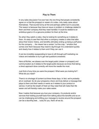 Play to Them 
In any sales discussion I’ve ever had, the one thing that people consistently 
agree on is that the prospect or viewer of a video, only really cares about 
themselves. That sounds funny at first and perhaps selfish but it’s accurate. 
The reason is because they have an issue or problem or challenge related to 
them and their company that they need handled. It could be related to an 
ambitious goal or it’s a genuine problem for them at the time. 
So when they watch a video, they’re looking for something as it relates to 
them. It’s easy to see then that when a company creates a video that talks 
about their brand, history, and benefits ultimately ending up being a puff piece 
for the company…. the viewer has a certain “cut the crap..” emotion that 
comes over them because they need to dig through it to understand quickly 
and clearly how it relates to them and if they can use it. 
It can be incredibly exasperating to have to sift through puff marketing via 
videos and websites to try to get real questions answered. 
Here at Richter, we obsess over the target public (viewer or prospect) and 
communication as it relates to the target public because we know that taking 
a direct approach done correctly will move the needle the most. 
Just think of any time you were the prospect. What were you looking for? 
What did you need? 
There’s no shortage of content out there these days. In fact, we’re probably 
all on overload. So do your prospects a favor and truly deliver a message that 
plays to them and their needs or wants as it relates to your product or 
service. It will be the breath of fresh air they need that will make their life 
easier and will thereby make your sales easier. 
Now I realize that because you love your company, it’s products and/or 
services that holding yourself back from talking about the benefits and so on 
can be challenging and shifting your message to revolve around the prospect 
can be a daunting task… lucky for you, that’s all we do. 
78 
 