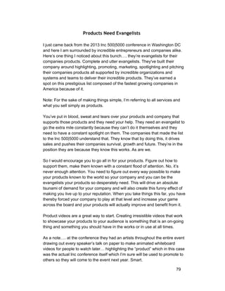 Products Need Evangelists 
I just came back from the 2013 Inc 500|5000 conference in Washington DC 
and here I am surrounded by incredible entrepreneurs and companies alike. 
Here’s one thing I noticed about this bunch…. they’re evangelists for their 
companies products. Complete and utter evangelists. They've built their 
company around highlighting, promoting, marketing, spotlighting and pitching 
their companies products all supported by incredible organizations and 
systems and teams to deliver their incredible products. They’ve earned a 
spot on this prestigious list composed of the fastest growing companies in 
America because of it. 
Note: For the sake of making things simple, I’m referring to all services and 
what you sell simply as products. 
You’ve put in blood, sweat and tears over your products and company that 
supports those products and they need your help. They need an evangelist to 
go the extra mile constantly because they can’t do it themselves and they 
need to have a constant spotlight on them. The companies that made the list 
to the Inc 500|5000 understand that. They know that by doing this, it drives 
sales and pushes their companies survival, growth and future. They’re in the 
position they are because they know this works. As are we. 
So I would encourage you to go all in for your products. Figure out how to 
support them, make them known with a constant flood of attention. No, it’s 
never enough attention. You need to figure out every way possible to make 
your products known to the world so your company and you can be the 
evangelists your products so desperately need. This will drive an absolute 
tsunami of demand for your company and will also create this funny effect of 
making you live up to your reputation. When you take things this far, you have 
thereby forced your company to play at that level and increase your game 
across the board and your products will actually improve and benefit from it. 
Product videos are a great way to start. Creating irresistible videos that work 
to showcase your products to your audience is something that is an on­going 
thing and something you should have in the works or in use at all times. 
As a note…. at the conference they had an artists throughout the entire event 
drawing out every speaker’s talk on paper to make animated whiteboard 
videos for people to watch later… highlighting the “product” which in this case 
was the actual Inc conference itself which I’m sure will be used to promote to 
others so they will come to the event next year. Smart. 
79 
 