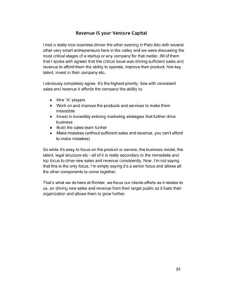 Revenue IS your Venture Capital 
I had a really nice business dinner the other evening in Palo Alto with several 
other very smart entrepreneurs here in the valley and we were discussing the 
most critical stages of a startup or any company for that matter. All of them 
that I spoke with agreed that the critical issue was driving sufficient sales and 
revenue to afford them the ability to operate, improve their product, hire key 
talent, invest in their company etc. 
I obviously completely agree. It’s the highest priority. See with consistent 
sales and revenue it affords the company the ability to: 
● Hire “A” players 
● Work on and improve the products and services to make them 
irresistible 
● Invest in incredibly enticing marketing strategies that further drive 
business 
● Build the sales team further 
● Make mistakes (without sufficient sales and revenue, you can’t afford 
to make mistakes) 
So while it’s easy to focus on the product or service, the business model, the 
talent, legal structure etc ­all 
of it is really secondary to the immediate and 
top focus to drive new sales and revenue consistently. Now, I’m not saying 
that this is the only focus, I’m simply saying it’s a senior focus and allows all 
the other components to come together. 
That’s what we do here at Richter, we focus our clients efforts as it relates to 
us, on driving new sales and revenue from their target public so it fuels their 
organization and allows them to grow further. 
81 
 
